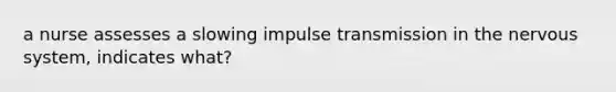 a nurse assesses a slowing impulse transmission in the nervous system, indicates what?