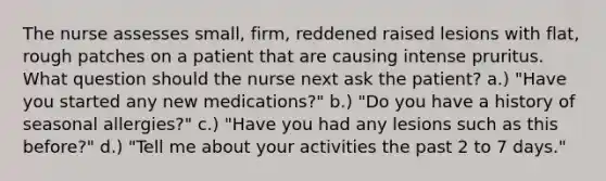 The nurse assesses small, firm, reddened raised lesions with flat, rough patches on a patient that are causing intense pruritus. What question should the nurse next ask the patient? a.) "Have you started any new medications?" b.) "Do you have a history of seasonal allergies?" c.) "Have you had any lesions such as this before?" d.) "Tell me about your activities the past 2 to 7 days."