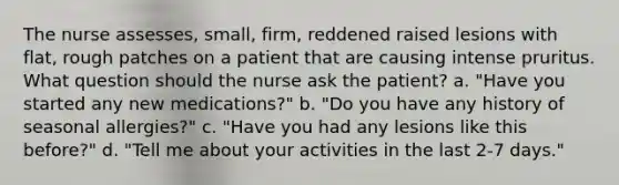 The nurse assesses, small, firm, reddened raised lesions with flat, rough patches on a patient that are causing intense pruritus. What question should the nurse ask the patient? a. "Have you started any new medications?" b. "Do you have any history of seasonal allergies?" c. "Have you had any lesions like this before?" d. "Tell me about your activities in the last 2-7 days."