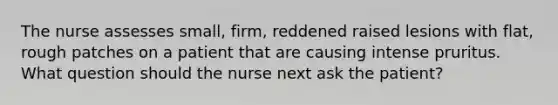 The nurse assesses small, firm, reddened raised lesions with flat, rough patches on a patient that are causing intense pruritus. What question should the nurse next ask the patient?