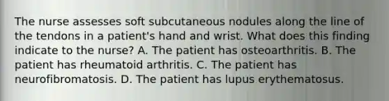 The nurse assesses soft subcutaneous nodules along the line of the tendons in a patient's hand and wrist. What does this finding indicate to the nurse? A. The patient has osteoarthritis. B. The patient has rheumatoid arthritis. C. The patient has neurofibromatosis. D. The patient has lupus erythematosus.