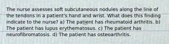 The nurse assesses soft subcutaneous nodules along the line of the tendons in a patient's hand and wrist. What does this finding indicate to the nurse? a) The patient has rheumatoid arthritis. b) The patient has lupus erythematosus. c) The patient has neurofibromatosis. d) The patient has osteoarthritis.