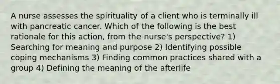 A nurse assesses the spirituality of a client who is terminally ill with pancreatic cancer. Which of the following is the best rationale for this action, from the nurse's perspective? 1) Searching for meaning and purpose 2) Identifying possible coping mechanisms 3) Finding common practices shared with a group 4) Defining the meaning of the afterlife