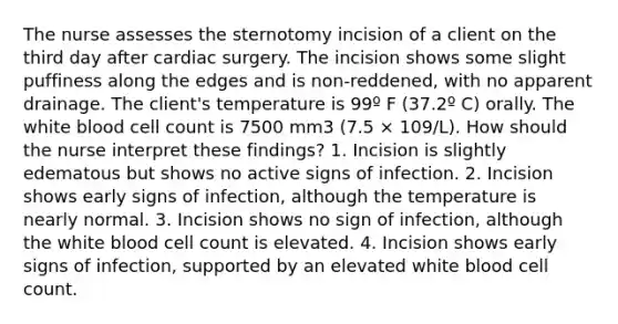 The nurse assesses the sternotomy incision of a client on the third day after cardiac surgery. The incision shows some slight puffiness along the edges and is non-reddened, with no apparent drainage. The client's temperature is 99º F (37.2º C) orally. The white blood cell count is 7500 mm3 (7.5 × 109/L). How should the nurse interpret these findings? 1. Incision is slightly edematous but shows no active signs of infection. 2. Incision shows early signs of infection, although the temperature is nearly normal. 3. Incision shows no sign of infection, although the white blood cell count is elevated. 4. Incision shows early signs of infection, supported by an elevated white blood cell count.