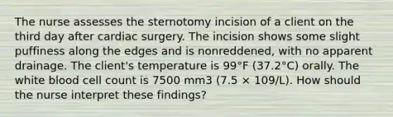 The nurse assesses the sternotomy incision of a client on the third day after cardiac surgery. The incision shows some slight puffiness along the edges and is nonreddened, with no apparent drainage. The client's temperature is 99°F (37.2°C) orally. The white blood cell count is 7500 mm3 (7.5 × 109/L). How should the nurse interpret these findings?