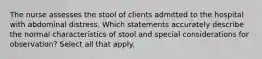 The nurse assesses the stool of clients admitted to the hospital with abdominal distress. Which statements accurately describe the normal characteristics of stool and special considerations for observation? Select all that apply.