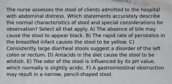 The nurse assesses the stool of clients admitted to the hospital with abdominal distress. Which statements accurately describe the normal characteristics of stool and special considerations for observation? Select all that apply. A) The absence of bile may cause the stool to appear black. B) The rapid rate of peristalsis in the breastfed infant causes the stool to be yellow. C) Consistently large diarrheal stools suggest a disorder of the left colon or rectum. D) Antacids in the diet cause the stool to be whitish. E) The odor of the stool is influenced by its pH value, which normally is slightly acidic. F) A gastrointestinal obstruction may result in a narrow, pencil-shaped stool.