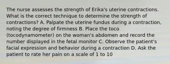 The nurse assesses the strength of Erika's uterine contractions. What is the correct technique to determine the strength of contractions? A. Palpate the uterine fundus during a contraction, noting the degree of firmness B. Place the toco (tocodynamometer) on the woman's abdomen and record the number displayed in the fetal monitor C. Observe the patient's facial expression and behavior during a contraction D. Ask the patient to rate her pain on a scale of 1 to 10