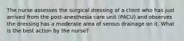 The nurse assesses the surgical dressing of a client who has just arrived from the post-anesthesia care unit (PACU) and observes the dressing has a moderate area of serous drainage on it. What is the best action by the nurse?