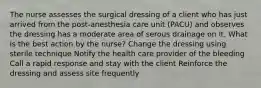 The nurse assesses the surgical dressing of a client who has just arrived from the post-anesthesia care unit (PACU) and observes the dressing has a moderate area of serous drainage on it. What is the best action by the nurse? Change the dressing using sterile technique Notify the health care provider of the bleeding Call a rapid response and stay with the client Reinforce the dressing and assess site frequently