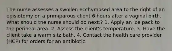 The nurse assesses a swollen ecchymosed area to the right of an episiotomy on a primiparous client 6 hours after a vaginal birth. What should the nurse should do next:? 1. Apply an ice pack to the perineal area. 2. Assess the client's temperature. 3. Have the client take a warm sitz bath. 4. Contact the health care provider (HCP) for orders for an antibiotic.