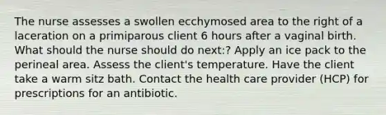 The nurse assesses a swollen ecchymosed area to the right of a laceration on a primiparous client 6 hours after a vaginal birth. What should the nurse should do next:? Apply an ice pack to the perineal area. Assess the client's temperature. Have the client take a warm sitz bath. Contact the health care provider (HCP) for prescriptions for an antibiotic.