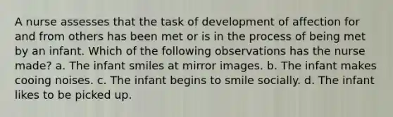 A nurse assesses that the task of development of affection for and from others has been met or is in the process of being met by an infant. Which of the following observations has the nurse made? a. The infant smiles at mirror images. b. The infant makes cooing noises. c. The infant begins to smile socially. d. The infant likes to be picked up.