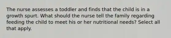 The nurse assesses a toddler and finds that the child is in a growth spurt. What should the nurse tell the family regarding feeding the child to meet his or her nutritional needs? Select all that apply.