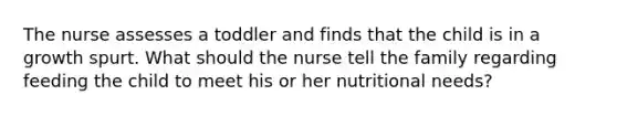 The nurse assesses a toddler and finds that the child is in a growth spurt. What should the nurse tell the family regarding feeding the child to meet his or her nutritional needs?