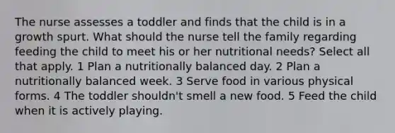 The nurse assesses a toddler and finds that the child is in a growth spurt. What should the nurse tell the family regarding feeding the child to meet his or her nutritional needs? Select all that apply. 1 Plan a nutritionally balanced day. 2 Plan a nutritionally balanced week. 3 Serve food in various physical forms. 4 The toddler shouldn't smell a new food. 5 Feed the child when it is actively playing.