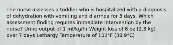 The nurse assesses a toddler who is hospitalized with a diagnosis of dehydration with vomiting and diarrhea for 3 days. Which assessment finding requires immediate intervention by the nurse? Urine output of 1 ml/kg/hr Weight loss of 8 oz (2.3 kg) over 7 days Lethargy Temperature of 102°F (38.9°C)