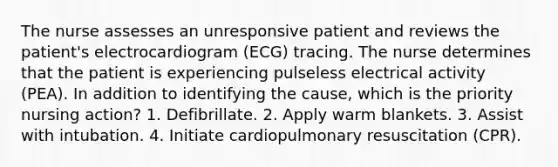 The nurse assesses an unresponsive patient and reviews the patient's electrocardiogram (ECG) tracing. The nurse determines that the patient is experiencing pulseless electrical activity (PEA). In addition to identifying the cause, which is the priority nursing action? 1. Defibrillate. 2. Apply warm blankets. 3. Assist with intubation. 4. Initiate cardiopulmonary resuscitation (CPR).