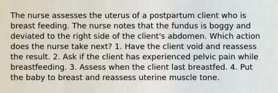 The nurse assesses the uterus of a postpartum client who is breast feeding. The nurse notes that the fundus is boggy and deviated to the right side of the client's abdomen. Which action does the nurse take next? 1. Have the client void and reassess the result. 2. Ask if the client has experienced pelvic pain while breastfeeding. 3. Assess when the client last breastfed. 4. Put the baby to breast and reassess uterine muscle tone.