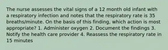 The nurse assesses the vital signs of a 12 month old infant with a respiratory infection and notes that the respiratory rate is 35 breaths/minute. On the basis of this finding, which action is most appropriate? 1. Administer oxygen 2. Document the findings 3. Notify the health care provider 4. Reassess the respiratory rate in 15 minutes