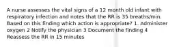 A nurse assesses the vital signs of a 12 month old infant with respiratory infection and notes that the RR is 35 breaths/min. Based on this finding which action is appropriate? 1. Administer oxygen 2 Notify the physician 3 Document the finding 4 Reassess the RR in 15 minutes