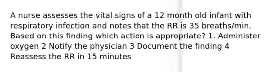 A nurse assesses the vital signs of a 12 month old infant with respiratory infection and notes that the RR is 35 breaths/min. Based on this finding which action is appropriate? 1. Administer oxygen 2 Notify the physician 3 Document the finding 4 Reassess the RR in 15 minutes