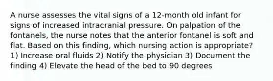 A nurse assesses the vital signs of a 12-month old infant for signs of increased intracranial pressure. On palpation of the fontanels, the nurse notes that the anterior fontanel is soft and flat. Based on this finding, which nursing action is appropriate? 1) Increase oral fluids 2) Notify the physician 3) Document the finding 4) Elevate the head of the bed to 90 degrees