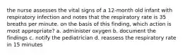 the nurse assesses the vital signs of a 12-month old infant with respiratory infection and notes that the respiratory rate is 35 breaths per minute. on the basis of this finding, which action is most appropriate? a. administer oxygen b. document the findings c. notify the pediatrician d. reassess the respiratory rate in 15 minutes