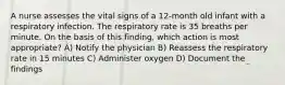 A nurse assesses the vital signs of a 12-month old infant with a respiratory infection. The respiratory rate is 35 breaths per minute. On the basis of this finding, which action is most appropriate? A) Notify the physician B) Reassess the respiratory rate in 15 minutes C) Administer oxygen D) Document the findings