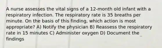 A nurse assesses the vital signs of a 12-month old infant with a respiratory infection. The respiratory rate is 35 breaths per minute. On the basis of this finding, which action is most appropriate? A) Notify the physician B) Reassess the respiratory rate in 15 minutes C) Administer oxygen D) Document the findings