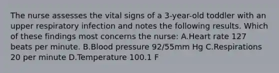 The nurse assesses the vital signs of a 3-year-old toddler with an upper respiratory infection and notes the following results. Which of these findings most concerns the nurse: A.Heart rate 127 beats per minute. B.Blood pressure 92/55mm Hg C.Respirations 20 per minute D.Temperature 100.1 F