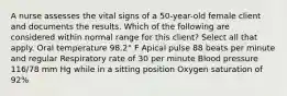 A nurse assesses the vital signs of a 50-year-old female client and documents the results. Which of the following are considered within normal range for this client? Select all that apply. Oral temperature 98.2° F Apical pulse 88 beats per minute and regular Respiratory rate of 30 per minute Blood pressure 116/78 mm Hg while in a sitting position Oxygen saturation of 92%