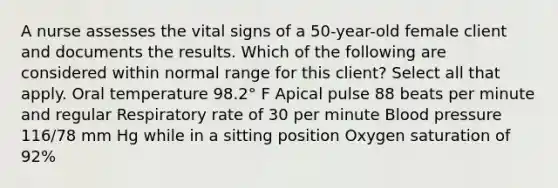 A nurse assesses the vital signs of a 50-year-old female client and documents the results. Which of the following are considered within normal range for this client? Select all that apply. Oral temperature 98.2° F Apical pulse 88 beats per minute and regular Respiratory rate of 30 per minute Blood pressure 116/78 mm Hg while in a sitting position Oxygen saturation of 92%