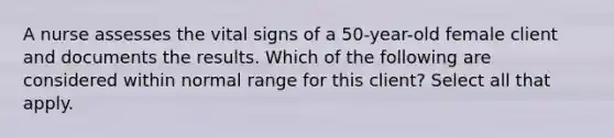 A nurse assesses the vital signs of a 50-year-old female client and documents the results. Which of the following are considered within normal range for this client? Select all that apply.