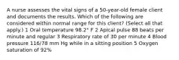 A nurse assesses the vital signs of a 50-year-old female client and documents the results. Which of the following are considered within normal range for this client? (Select all that apply.) 1 Oral temperature 98.2° F 2 Apical pulse 88 beats per minute and regular 3 Respiratory rate of 30 per minute 4 Blood pressure 116/78 mm Hg while in a sitting position 5 Oxygen saturation of 92%