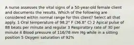 A nurse assesses the vital signs of a 50-year-old female client and documents the results. Which of the following are considered within normal range for this client? Select all that apply. 1 Oral temperature of 98.2° F (36.8° C) 2 Apical pulse of 88 beats per minute and regular 3 Respiratory rate of 30 per minute 4 Blood pressure of 116/78 mm Hg while in a sitting position 5 Oxygen saturation of 92%