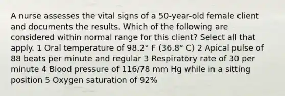 A nurse assesses the vital signs of a 50-year-old female client and documents the results. Which of the following are considered within normal range for this client? Select all that apply. 1 Oral temperature of 98.2° F (36.8° C) 2 Apical pulse of 88 beats per minute and regular 3 Respiratory rate of 30 per minute 4 <a href='https://www.questionai.com/knowledge/kD0HacyPBr-blood-pressure' class='anchor-knowledge'>blood pressure</a> of 116/78 mm Hg while in a sitting position 5 Oxygen saturation of 92%