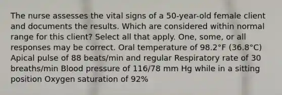 The nurse assesses the vital signs of a 50-year-old female client and documents the results. Which are considered within normal range for this client? Select all that apply. One, some, or all responses may be correct. Oral temperature of 98.2°F (36.8°C) Apical pulse of 88 beats/min and regular Respiratory rate of 30 breaths/min Blood pressure of 116/78 mm Hg while in a sitting position Oxygen saturation of 92%