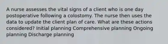 A nurse assesses the vital signs of a client who is one day postoperative following a colostomy. The nurse then uses the data to update the client plan of care. What are these actions considered? Initial planning Comprehensive planning Ongoing planning Discharge planning