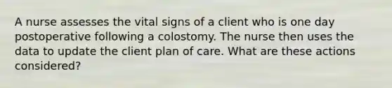 A nurse assesses the vital signs of a client who is one day postoperative following a colostomy. The nurse then uses the data to update the client plan of care. What are these actions considered?