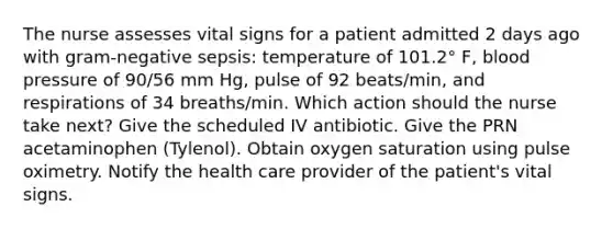 The nurse assesses vital signs for a patient admitted 2 days ago with gram-negative sepsis: temperature of 101.2° F, blood pressure of 90/56 mm Hg, pulse of 92 beats/min, and respirations of 34 breaths/min. Which action should the nurse take next? Give the scheduled IV antibiotic. Give the PRN acetaminophen (Tylenol). Obtain oxygen saturation using pulse oximetry. Notify the health care provider of the patient's vital signs.