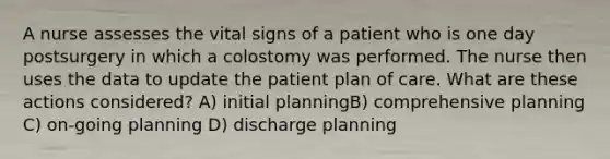 A nurse assesses the vital signs of a patient who is one day postsurgery in which a colostomy was performed. The nurse then uses the data to update the patient plan of care. What are these actions considered? A) initial planningB) comprehensive planning C) on-going planning D) discharge planning