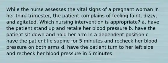 While the nurse assesses the vital signs of a pregnant woman in her third trimester, the patient complains of feeling faint, dizzy, and agitated. Which nursing intervention is appropriate? a. have the patient stand up and retake her blood pressure b. have the patient sit down and hold her arm in a dependent position c. have the patient lie supine for 5 minutes and recheck her blood pressure on both arms d. have the patient turn to her left side and recheck her blood pressure in 5 minutes