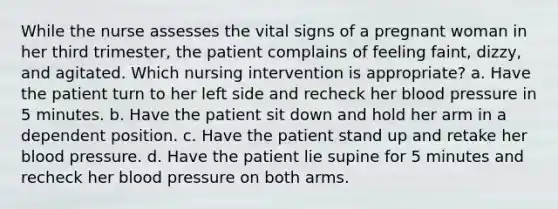 While the nurse assesses the vital signs of a pregnant woman in her third trimester, the patient complains of feeling faint, dizzy, and agitated. Which nursing intervention is appropriate? a. Have the patient turn to her left side and recheck her blood pressure in 5 minutes. b. Have the patient sit down and hold her arm in a dependent position. c. Have the patient stand up and retake her blood pressure. d. Have the patient lie supine for 5 minutes and recheck her blood pressure on both arms.