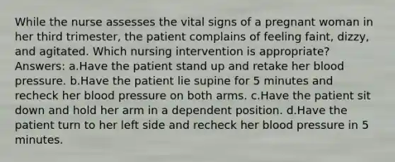 While the nurse assesses the vital signs of a pregnant woman in her third trimester, the patient complains of feeling faint, dizzy, and agitated. Which nursing intervention is appropriate? Answers: a.Have the patient stand up and retake her blood pressure. b.Have the patient lie supine for 5 minutes and recheck her blood pressure on both arms. c.Have the patient sit down and hold her arm in a dependent position. d.Have the patient turn to her left side and recheck her blood pressure in 5 minutes.