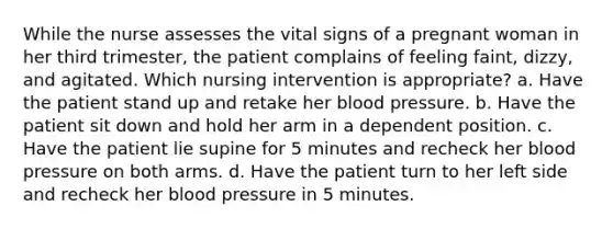 While the nurse assesses the vital signs of a pregnant woman in her third trimester, the patient complains of feeling faint, dizzy, and agitated. Which nursing intervention is appropriate? a. Have the patient stand up and retake her blood pressure. b. Have the patient sit down and hold her arm in a dependent position. c. Have the patient lie supine for 5 minutes and recheck her blood pressure on both arms. d. Have the patient turn to her left side and recheck her blood pressure in 5 minutes.