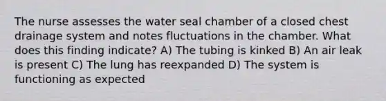 The nurse assesses the water seal chamber of a closed chest drainage system and notes fluctuations in the chamber. What does this finding indicate? A) The tubing is kinked B) An air leak is present C) The lung has reexpanded D) The system is functioning as expected