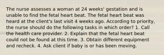 The nurse assesses a woman at 24 weeks' gestation and is unable to find the fetal heart beat. The fetal heart beat was heard at the client's last visit 4 weeks ago. According to priority, the nurse should do the following tasks in which order? 1. Call the health care provider. 2. Explain that the fetal heart beat could not be found at this time. 3. Obtain different equipment and recheck. 4. Ask client if baby is or has been moving.