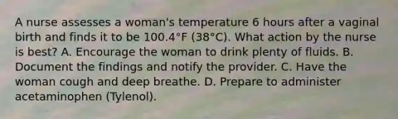 A nurse assesses a woman's temperature 6 hours after a vaginal birth and finds it to be 100.4°F (38°C). What action by the nurse is best? A. Encourage the woman to drink plenty of fluids. B. Document the findings and notify the provider. C. Have the woman cough and deep breathe. D. Prepare to administer acetaminophen (Tylenol).