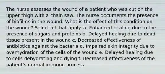 The nurse assesses the wound of a patient who was cut on the upper thigh with a chain saw. The nurse documents the presence of biofilms in the wound. What is the effect of this condition on the wound? Select all that apply. a. Enhanced healing due to the presence of sugars and proteins b. Delayed healing due to dead tissue present in the wound c. Decreased effectiveness of antibiotics against the bacteria d. Impaired skin integrity due to overhydration of the cells of the wound e. Delayed healing due to cells dehydrating and dying f. Decreased effectiveness of the patient's normal immune process